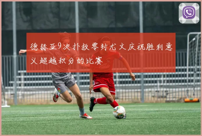 德赫亚9次扑救零封尤文庆祝胜利意义超越积分的比赛