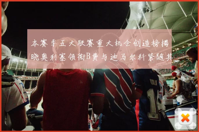 本赛季五大联赛重大机会创造榜揭晓奥利塞领衔B费与迪马尔科紧随其后