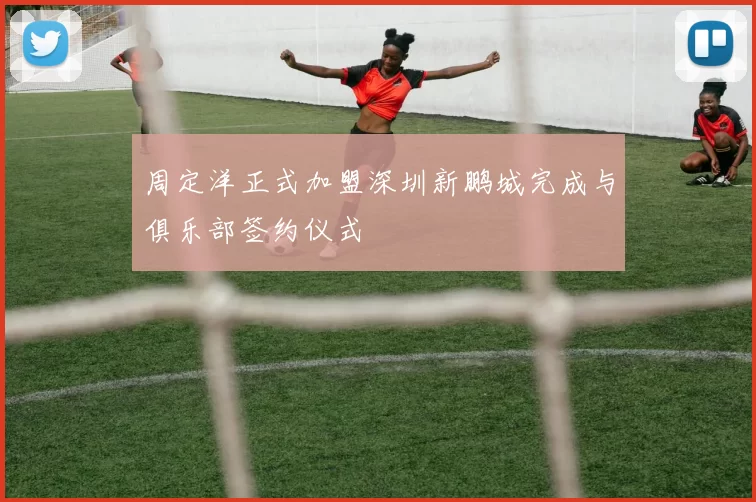 周定洋正式加盟深圳新鹏城完成与俱乐部签约仪式