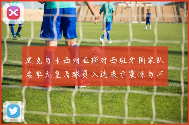 皮克与卡西利亚斯对西班牙国家队名单无皇马球员入选表示震惊与不解