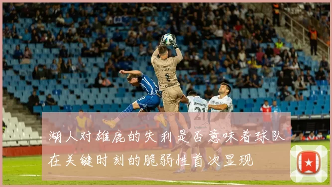 湖人对雄鹿的失利是否意味着球队在关键时刻的脆弱性首次显现