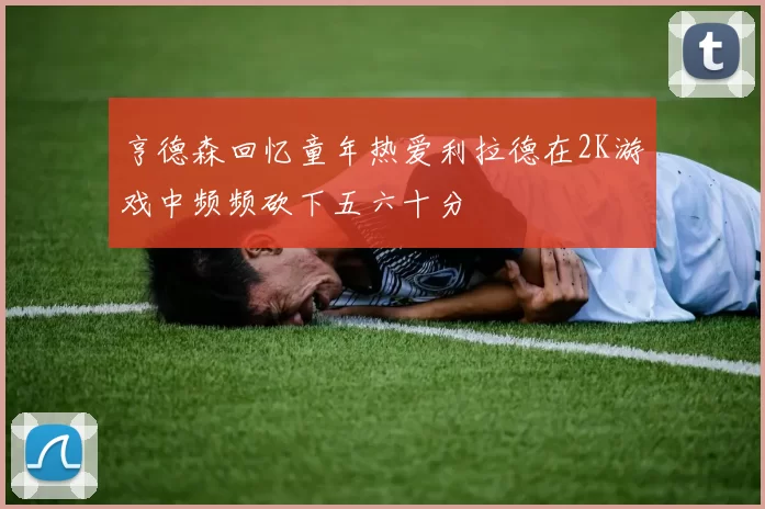 亨德森回忆童年热爱利拉德在2K游戏中频频砍下五六十分