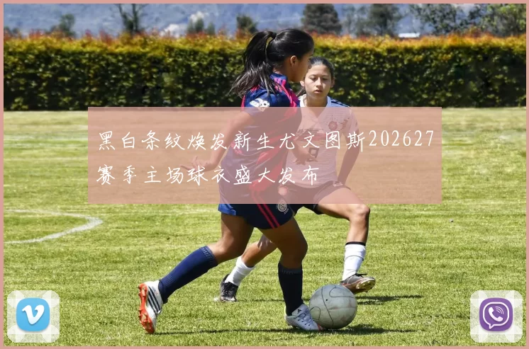 黑白条纹焕发新生尤文图斯202627赛季主场球衣盛大发布