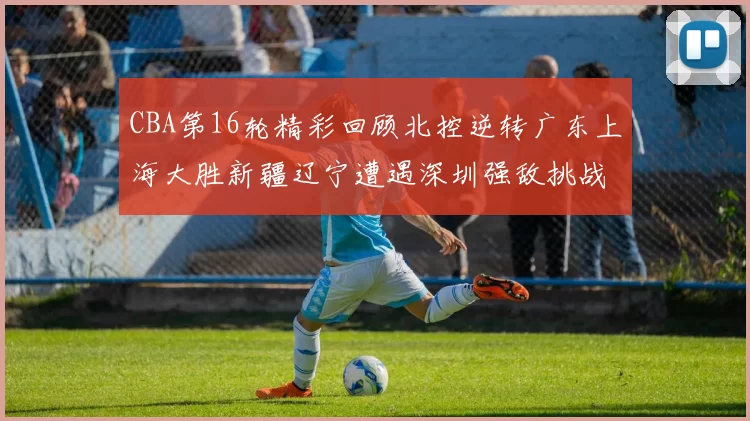 CBA第16轮精彩回顾北控逆转广东上海大胜新疆辽宁遭遇深圳强敌挑战