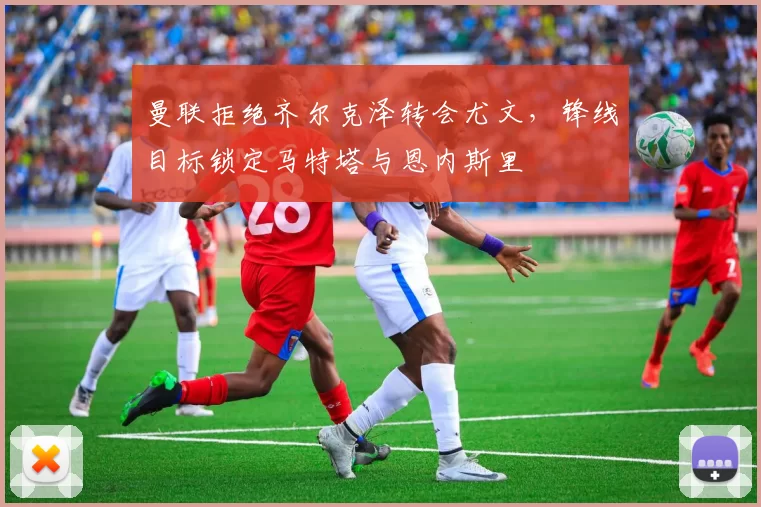 曼联拒绝齐尔克泽转会尤文，锋线目标锁定马特塔与恩内斯里